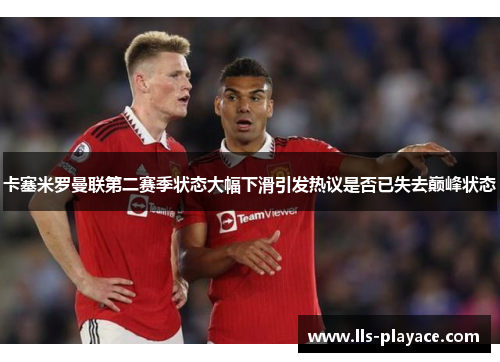 卡塞米罗曼联第二赛季状态大幅下滑引发热议是否已失去巅峰状态