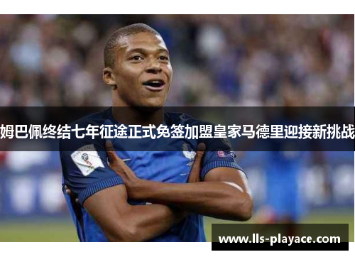 姆巴佩终结七年征途正式免签加盟皇家马德里迎接新挑战
