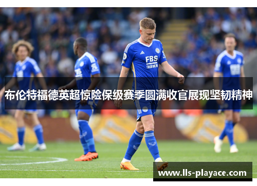 布伦特福德英超惊险保级赛季圆满收官展现坚韧精神 布伦特福德英超惊险保级赛季圆满收官展现坚韧精神