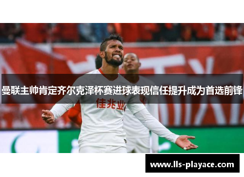 曼联主帅肯定齐尔克泽杯赛进球表现信任提升成为首选前锋