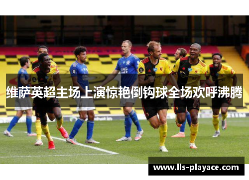 维萨英超主场上演惊艳倒钩球全场欢呼沸腾 维萨英超主场上演惊艳倒钩球全场欢呼沸腾