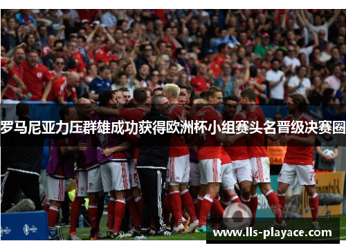 罗马尼亚力压群雄成功获得欧洲杯小组赛头名晋级决赛圈 罗马尼亚力压群雄成功获得欧洲杯小组赛头名晋级决赛圈