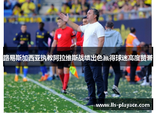 路易斯加西亚执教阿拉维斯战绩出色赢得球迷高度赞誉 路易斯加西亚执教阿拉维斯战绩出色赢得球迷高度赞誉