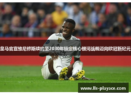 皇马官宣维尼修斯续约至2030年锁定核心银河战舰迈向欧冠新纪元